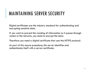 MAINTAINING SERVER SECURITY
Digital certificates are the industry standard for authenticating and
encrypting sensitive data.
If you want to prevent the reading of information as it passes through
routers in the network, you need to encrypt the data.
Therefore you need a digital certificate that uses the HTTPS protocol.
As part of this secure procedure, the server identifies and
authenticates itself with a server certificate.

8

 
