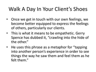 Walk A Day In Your Client’s Shoes
• Once we get in touch with our own feelings, we
become better equipped to express the feelings
of others, particularly our clients.
• This is what it means to be empathetic. Gerry
Spence has dubbed it, “crawling into the hide of
the other.”
• He uses this phrase as a metaphor for “tapping
into another person’s experience in order to see
things the way he saw them and feel them as he
felt them.”
 