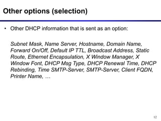 12
Other options (selection)
• Other DHCP information that is sent as an option:
Subnet Mask, Name Server, Hostname, Domain Name,
Forward On/Off, Default IP TTL, Broadcast Address, Static
Route, Ethernet Encapsulation, X Window Manager, X
Window Font, DHCP Msg Type, DHCP Renewal Time, DHCP
Rebinding, Time SMTP-Server, SMTP-Server, Client FQDN,
Printer Name, …
 