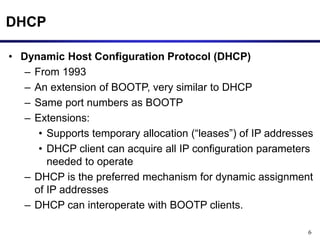 6
DHCP
• Dynamic Host Configuration Protocol (DHCP)
– From 1993
– An extension of BOOTP, very similar to DHCP
– Same port numbers as BOOTP
– Extensions:
• Supports temporary allocation (“leases”) of IP addresses
• DHCP client can acquire all IP configuration parameters
needed to operate
– DHCP is the preferred mechanism for dynamic assignment
of IP addresses
– DHCP can interoperate with BOOTP clients.
 