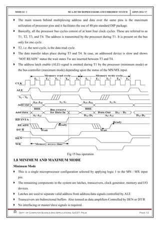MODULE 1 MCA-203 MICROPROCESSORS AND EMBEDDED SYSTEM ADMN 2014-‘17
Dept. of Computer Science And Applications, SJCET, Palai Page 12
 The main reason behind multiplexing address and data over the same pins is the maximum
utilization of processor pins and it facilitates the use of 40 pin standard DIP package.
 Basically, all the processor bus cycles consist of at least four clock cycles. These are referred to as
T1, T2, T3, and T4. The address is transmitted by the processor during T1. It is present on the bus
only for one cycle.
 T2, i.e. the next cycle, is the data read cycle.
 The data transfer takes place during T3 and T4. In case, an addressed device is slow and shows
‘NOT READY’ status the wait states Tw are inserted between T3 and T4.
 The address latch enable (ALE) signal is emitted during T1 by the processor (minimum mode) or
the bus controller (maximum mode) depending upon the status of the MN/MX input.
Fig 15 bus operation
1.8 MINIMUM AND MAXIMUM MODE
Minimum Mode
 This is a single microprocessor configuration selected by applying logic 1 to the MN / MX input
pin.
 The remaining components in the system are latches, transceivers, clock generator, memory and I/O
devices.
 Latches are used to separate valid address from address/data signals controlled by ALE
 Transceivers are bidirectional buffers Also termed as data amplifiers Controlled by DEN or DT/R
 No interfacing or master/slave signals is required.
 