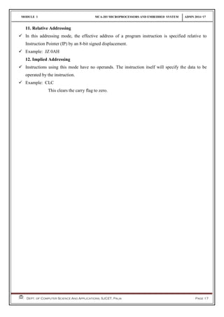 MODULE 1 MCA-203 MICROPROCESSORS AND EMBEDDED SYSTEM ADMN 2014-‘17
Dept. of Computer Science And Applications, SJCET, Palai Page 17
11. Relative Addressing
 In this addressing mode, the effective address of a program instruction is specified relative to
Instruction Pointer (IP) by an 8-bit signed displacement.
 Example: JZ 0AH
12. Implied Addressing
 Instructions using this mode have no operands. The instruction itself will specify the data to be
operated by the instruction.
 Example: CLC
This clears the carry flag to zero.
 