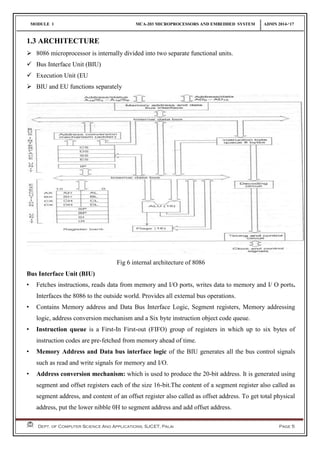 MODULE 1 MCA-203 MICROPROCESSORS AND EMBEDDED SYSTEM ADMN 2014-‘17
Dept. of Computer Science And Applications, SJCET, Palai Page 5
1.3 ARCHITECTURE
 8086 microprocessor is internally divided into two separate functional units.
 Bus Interface Unit (BIU)
 Execution Unit (EU
 BIU and EU functions separately
Fig 6 internal architecture of 8086
Bus Interface Unit (BIU)
• Fetches instructions, reads data from memory and I/O ports, writes data to memory and I/ O ports.
Interfaces the 8086 to the outside world. Provides all external bus operations.
• Contains Memory address and Data Bus Interface Logic, Segment registers, Memory addressing
logic, address conversion mechanism and a Six byte instruction object code queue.
• Instruction queue is a First-In First-out (FIFO) group of registers in which up to six bytes of
instruction codes are pre-fetched from memory ahead of time.
• Memory Address and Data bus interface logic of the BIU generates all the bus control signals
such as read and write signals for memory and I/O.
• Address conversion mechanism: which is used to produce the 20-bit address. It is generated using
segment and offset registers each of the size 16-bit.The content of a segment register also called as
segment address, and content of an offset register also called as offset address. To get total physical
address, put the lower nibble 0H to segment address and add offset address.
 