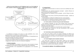 Arts Graphiques – Module 18 : Comptabilité Analytique 44
Analyse des écarts élargie au suivi budgétaire dans le cas d’un budget de
coûts variables et directs (exemples : budget de main-d’œuvre, budget de
consommables…)
La méthode de l’analyse des écarts sur coûts préétablis et/ou coûts
standards permet de répondre aux objectifs suivants :
• Parvenir à une gestion contrôlée par la détermination et l’interprétation des
écarts pour prendre des mesures correctives ;
• Aider le cas échéant à la fixation des prix ;
• Fournir une incitation directe à la recherche de meilleures performances ;
• Rapprocher l’analyse de coûts de la démarche budgétaire.
3. Acteurs concernés.
• Les responsables d’un budget ou d’un service à qui reviendra la charge
d’expliquer les écarts observés entre les objectifs fixés et les réalisations.
• La hiérarchie et les responsables de la préparation et de l’exécution
budgétaire.
4. Comment faire?
Trois phases sont nécessaires à la mise en œuvre de la méthode des coûts
standards :
• Détermination des standards physiques (exemple : nombre d’heures de
main-d’œuvre pour traiter un dossier) ;
• Détermination des standards de prix (exemple : coût de l’heure de main-
d’œuvre) ;
• Détermination des niveaux d’activité prévisionnels (exemple : nombre de
dossiers traités).
Il existe plusieurs méthodes d’établissement des coûts standards :
• Coûts calculés et extrapolés en fonction du passé (coûts historiques) ;
• Coûts idéaux ou coûts standards théoriques fixés a priori.
4.1. Coûts calculés en fonction du passé (coûts historiques).
Les standards utilisables au cours d’une période future peuvent être
fondés sur les observations réelles effectuées au cours des périodes passées :
• Derniers coûts réels connus ;
• Coûts réels moyens calculés sur une période plus ou moins longue.
Cela suppose que l’activité ne soit pas nouvellement créée et qu’un
référentiel ait pu être constitué.
5
4.2. Coûts idéaux (coûts standards théoriques).
Ces coûts sont calculés à partir de l’analyse théorique de l’objet et du
travail nécessaire. Par exemple, le coût standard de personnel peut être établi
à partir de l’évaluation du temps de travail standard ou jugé acceptable pour
remplir une tâche.
4.3. Coûts budgétés (coûts standards normaux).
Ces coûts sont, à l’instar des coûts idéaux, fondés sur des analyses
techniques dont les résultats sont corrigés pour tenir compte des variations
qui résulteront vraisemblablement des conditions réelles de travail. Les
standards ainsi calculés sont des objectifs à atteindre.
5. Les points de vigilance - Les conditions de réussite.
Écart d’exécution
budgétaire
Écart de réalisation
d’activité
Écart global sur
coûts standards
Ecarts sur prix Ecarts sur quantité
Analyse des écarts
 