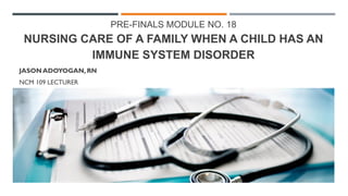 PRE-FINALS MODULE NO. 18
NURSING CARE OF A FAMILY WHEN A CHILD HAS AN
IMMUNE SYSTEM DISORDER
JASON ADOYOGAN, RN
NCM 109 LECTURER
 