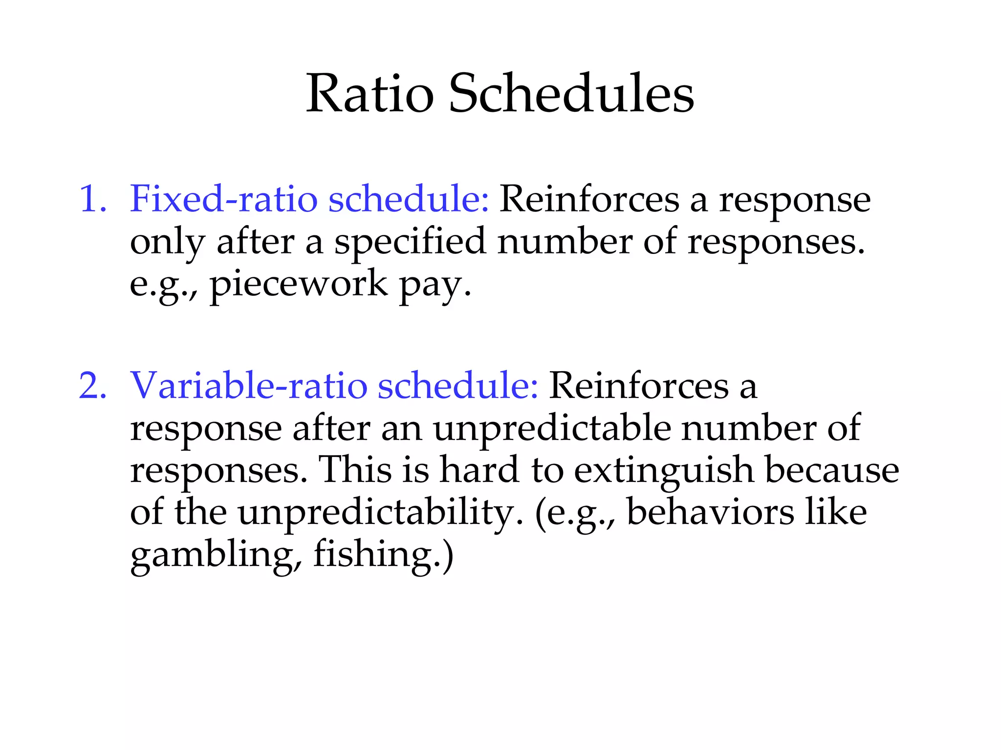 Ratio Schedules
1. Fixed-ratio schedule: Reinforces a response
   only after a specified number of responses.
   e.g., piecework pay.

2. Variable-ratio schedule: Reinforces a
   response after an unpredictable number of
   responses. This is hard to extinguish because
   of the unpredictability. (e.g., behaviors like
   gambling, fishing.)
 