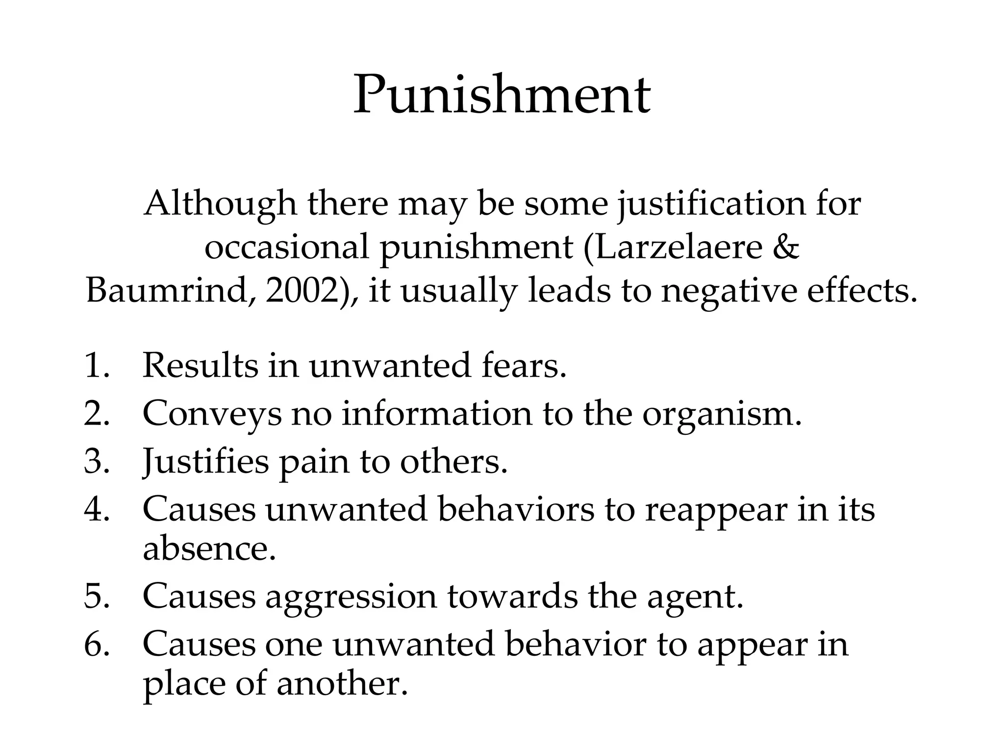 Punishment
   Although there may be some justification for
       occasional punishment (Larzelaere &
Baumrind, 2002), it usually leads to negative effects.

1. Results in unwanted fears.
2. Conveys no information to the organism.
3. Justifies pain to others.
4. Causes unwanted behaviors to reappear in its
   absence.
5. Causes aggression towards the agent.
6. Causes one unwanted behavior to appear in
   place of another.
 