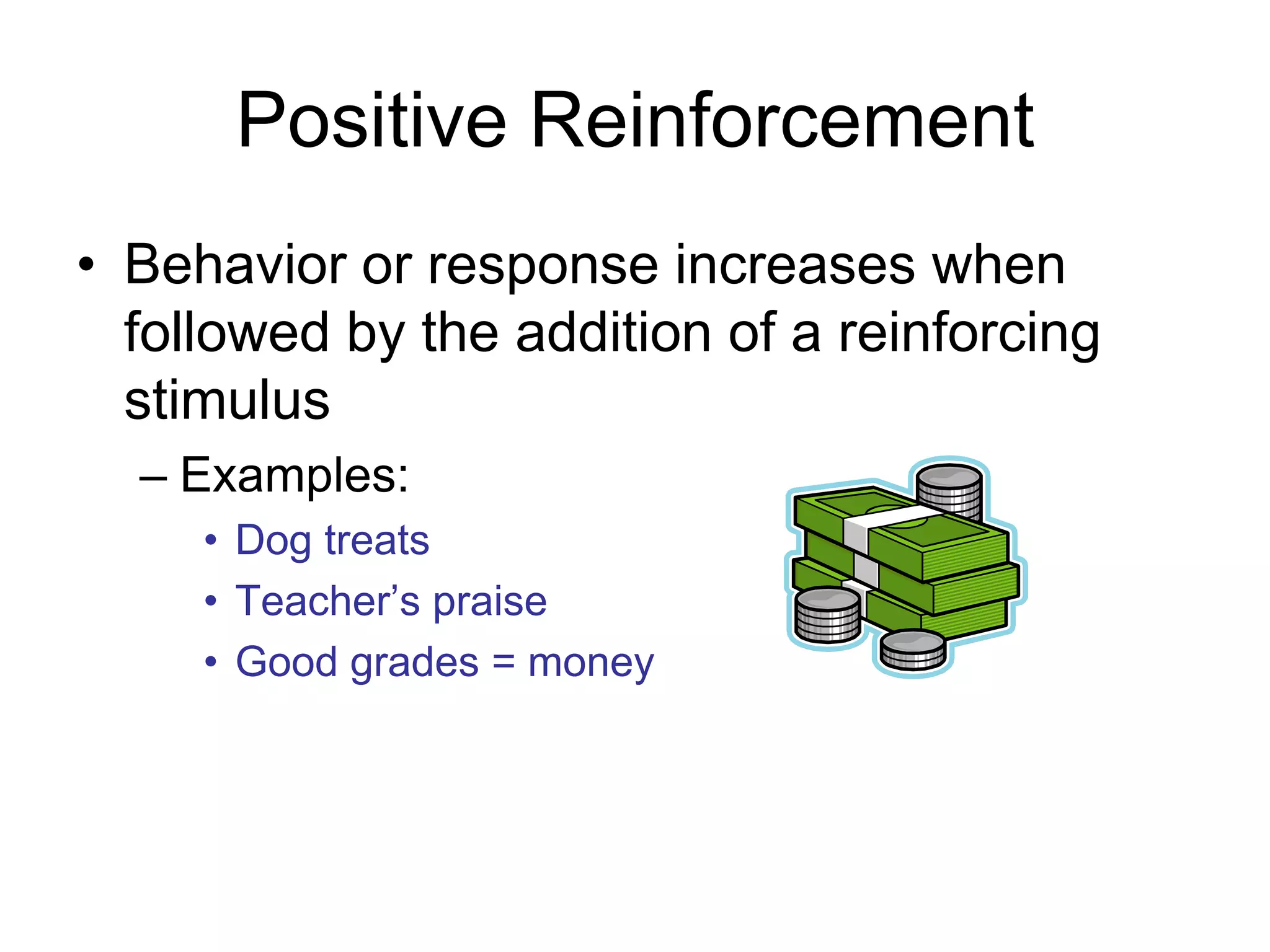 Positive Reinforcement
• Behavior or response increases when
  followed by the addition of a reinforcing
  stimulus
  – Examples:
     • Dog treats
     • Teacher’s praise
     • Good grades = money
 