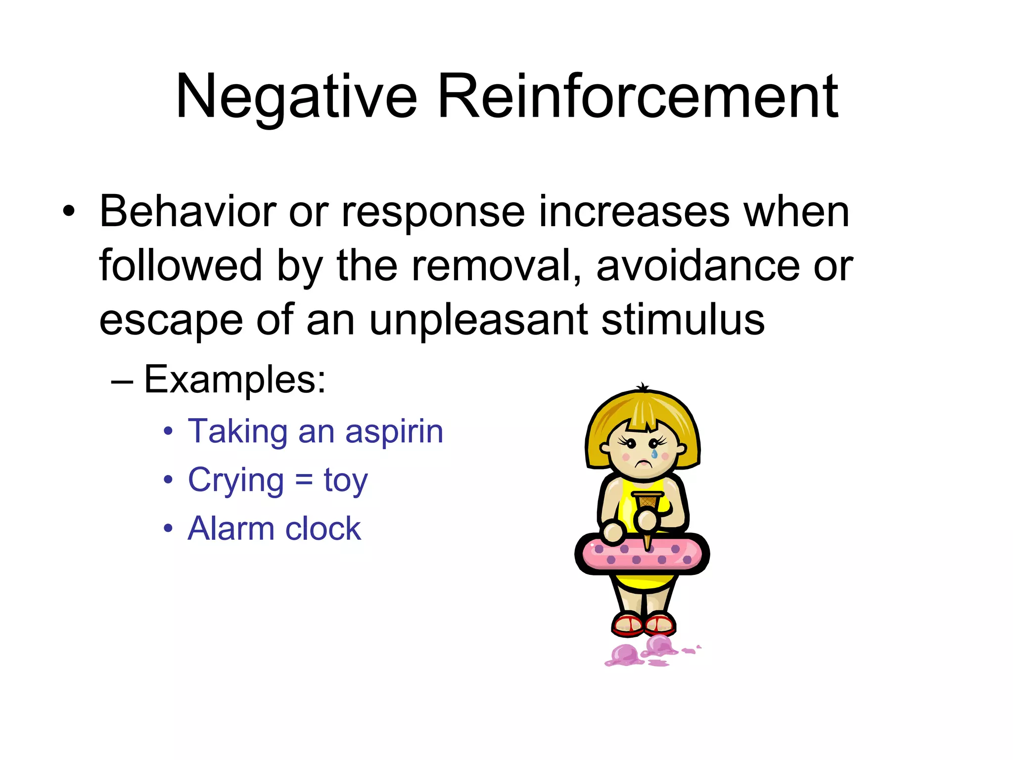 Negative Reinforcement
• Behavior or response increases when
  followed by the removal, avoidance or
  escape of an unpleasant stimulus
  – Examples:
    • Taking an aspirin
    • Crying = toy
    • Alarm clock
 