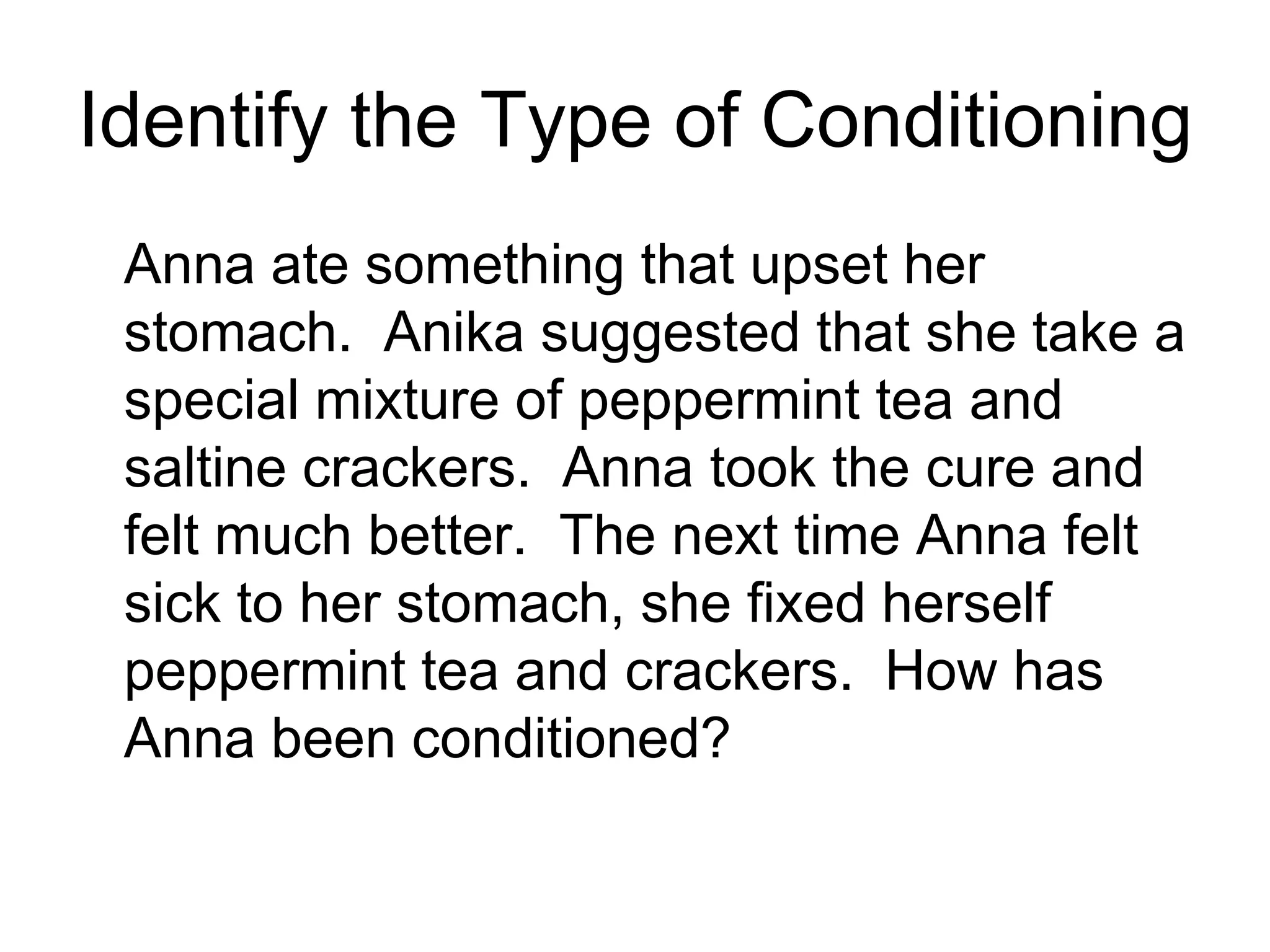 Identify the Type of Conditioning
 Anna ate something that upset her
 stomach. Anika suggested that she take a
 special mixture of peppermint tea and
 saltine crackers. Anna took the cure and
 felt much better. The next time Anna felt
 sick to her stomach, she fixed herself
 peppermint tea and crackers. How has
 Anna been conditioned?
 