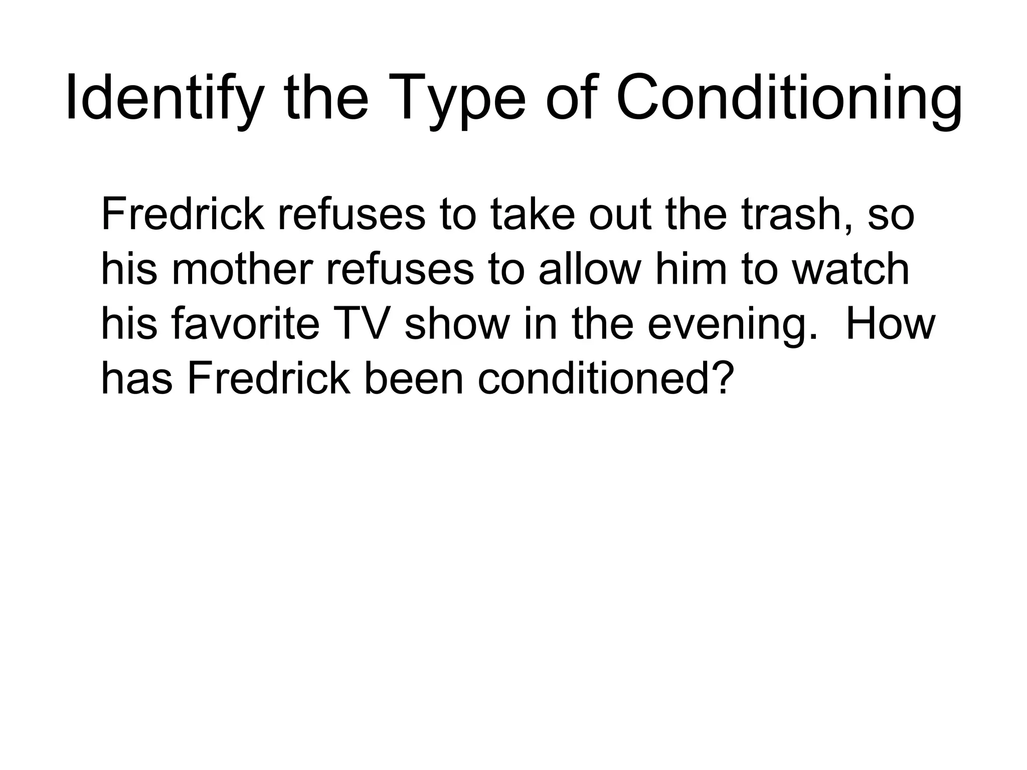 Identify the Type of Conditioning
 Fredrick refuses to take out the trash, so
 his mother refuses to allow him to watch
 his favorite TV show in the evening. How
 has Fredrick been conditioned?
 