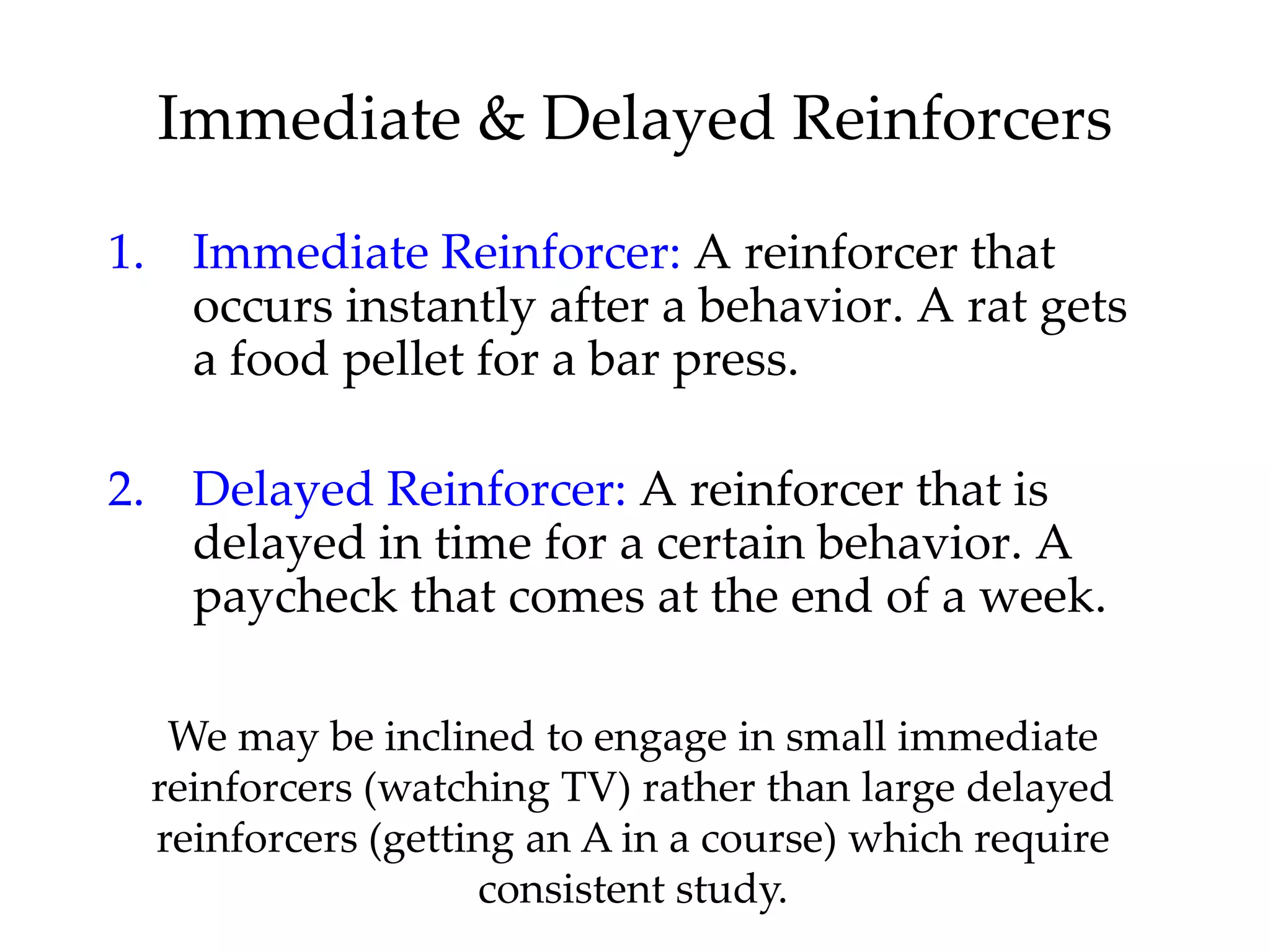 Immediate & Delayed Reinforcers

1. Immediate Reinforcer: A reinforcer that
   occurs instantly after a behavior. A rat gets
   a food pellet for a bar press.

2. Delayed Reinforcer: A reinforcer that is
   delayed in time for a certain behavior. A
   paycheck that comes at the end of a week.

   We may be inclined to engage in small immediate
  reinforcers (watching TV) rather than large delayed
  reinforcers (getting an A in a course) which require
                    consistent study.
 