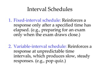 Interval Schedules
1. Fixed-interval schedule: Reinforces a
   response only after a specified time has
   elapsed. (e.g., preparing for an exam
   only when the exam draws close.)

2. Variable-interval schedule: Reinforces a
   response at unpredictable time
   intervals, which produces slow, steady
   responses. (e.g., pop quiz.)
 