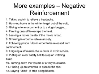 More examples – Negative
           Reinforcement
1. Taking aspirin to relieve a headache.
2. Hurrying home in the winter to get out of the cold.
3. Giving in to an argument or to a dog’s begging.
4. Fanning oneself to escape the heat.
5. Leaving a movie theater if the movie is bad.
6. Smoking in order to relieve anxiety.
7. Following prison rules in order to be released from
confinement.
8. Feigning a stomachache in order to avoid school.
9. Putting on a car safety belt to stop an irritating
buzz.
10. Turning down the volume of a very loud radio.
11. Putting up an umbrella to escape the rain.
12. Saying “uncle” to stop being beaten.
 