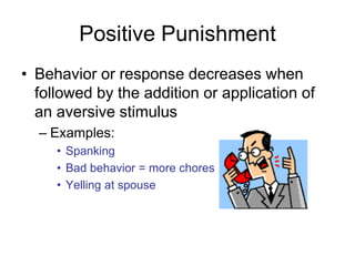 Positive Punishment
• Behavior or response decreases when
  followed by the addition or application of
  an aversive stimulus
  – Examples:
     • Spanking
     • Bad behavior = more chores
     • Yelling at spouse
 