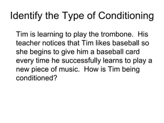 Identify the Type of Conditioning
 Tim is learning to play the trombone. His
 teacher notices that Tim likes baseball so
 she begins to give him a baseball card
 every time he successfully learns to play a
 new piece of music. How is Tim being
 conditioned?
 