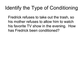Identify the Type of Conditioning
 Fredrick refuses to take out the trash, so
 his mother refuses to allow him to watch
 his favorite TV show in the evening. How
 has Fredrick been conditioned?
 