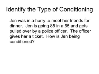 Identify the Type of Conditioning
 Jen was in a hurry to meet her friends for
 dinner. Jen is going 85 in a 65 and gets
 pulled over by a police officer. The officer
 gives her a ticket. How is Jen being
 conditioned?
 