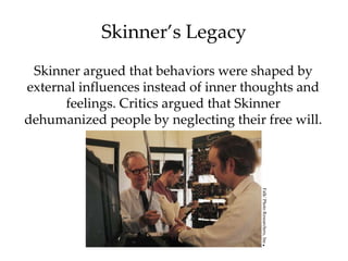 Skinner’s Legacy
 Skinner argued that behaviors were shaped by
external influences instead of inner thoughts and
      feelings. Critics argued that Skinner
dehumanized people by neglecting their free will.




                                      .Falk/ Photo Researchers, Inc
 