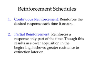Reinforcement Schedules
1. Continuous Reinforcement: Reinforces the
   desired response each time it occurs.

2. Partial Reinforcement: Reinforces a
   response only part of the time. Though this
   results in slower acquisition in the
   beginning, it shows greater resistance to
   extinction later on.
 
