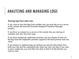 ANALYZING AND MANAGING LOGS
Viewing logs from other sites
If you want to view the logs from another site, you must log on to a server
at the remote site from the Symantec Endpoint Protection Manager
console.
If you have an account on a server at the remote site, you can log on
remotely and view that site's logs.
If you have configured replication partners, you can choose to have all
the logs from the replication partners copied to the local partner and vice
versa.
If you choose to replicate logs, by default you see the information from
both your site and the replicated sites when you view any log. If you want
to see a single site, you must filter the data to limit it to the location you
want to view.
10

 