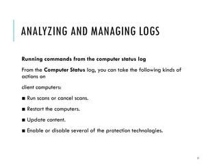 ANALYZING AND MANAGING LOGS
Running commands from the computer status log
From the Computer Status log, you can take the following kinds of
actions on
client computers:

■ Run scans or cancel scans.
■ Restart the computers.
■ Update content.
■ Enable or disable several of the protection technologies.

11

 