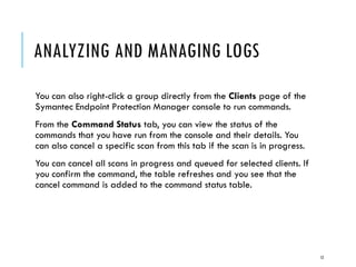 ANALYZING AND MANAGING LOGS
You can also right-click a group directly from the Clients page of the
Symantec Endpoint Protection Manager console to run commands.
From the Command Status tab, you can view the status of the
commands that you have run from the console and their details. You
can also cancel a specific scan from this tab if the scan is in progress.
You can cancel all scans in progress and queued for selected clients. If
you confirm the command, the table refreshes and you see that the
cancel command is added to the command status table.

12

 