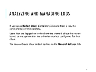 ANALYZING AND MANAGING LOGS
If you run a Restart Client Computer command from a log, the
command is sent immediately.
Users that are logged on to the client are warned about the restart
based on the options that the administrator has configured for that
client.
You can configure client restart options on the General Settings tab.

13

 