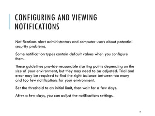 CONFIGURING AND VIEWING
NOTIFICATIONS
Notifications alert administrators and computer users about potential
security problems.
Some notification types contain default values when you configure
them.
These guidelines provide reasonable starting points depending on the
size of your environment, but they may need to be adjusted. Trial and
error may be required to find the right balance between too many
and too few notifications for your environment.
Set the threshold to an initial limit, then wait for a few days.

After a few days, you can adjust the notifications settings.

14

 