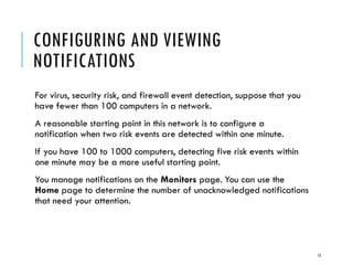 CONFIGURING AND VIEWING
NOTIFICATIONS
For virus, security risk, and firewall event detection, suppose that you
have fewer than 100 computers in a network.
A reasonable starting point in this network is to configure a
notification when two risk events are detected within one minute.
If you have 100 to 1000 computers, detecting five risk events within
one minute may be a more useful starting point.
You manage notifications on the Monitors page. You can use the
Home page to determine the number of unacknowledged notifications
that need your attention.

15

 