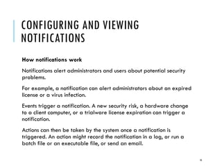 CONFIGURING AND VIEWING
NOTIFICATIONS
How notifications work
Notifications alert administrators and users about potential security
problems.
For example, a notification can alert administrators about an expired
license or a virus infection.
Events trigger a notification. A new security risk, a hardware change
to a client computer, or a trialware license expiration can trigger a
notification.
Actions can then be taken by the system once a notification is
triggered. An action might record the notification in a log, or run a
batch file or an executable file, or send an email.
16

 