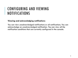 CONFIGURING AND VIEWING
NOTIFICATIONS
Viewing and acknowledging notifications
You can view unacknowledged notifications or all notifications. You can
acknowledge an unacknowledged notification. You can view all the
notification conditions that are currently configured in the console.

18

 
