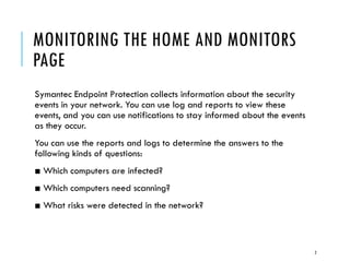 MONITORING THE HOME AND MONITORS
PAGE
Symantec Endpoint Protection collects information about the security
events in your network. You can use log and reports to view these
events, and you can use notifications to stay informed about the events
as they occur.
You can use the reports and logs to determine the answers to the
following kinds of questions:
■ Which computers are infected?
■ Which computers need scanning?
■ What risks were detected in the network?

2

 