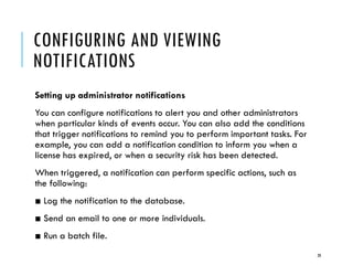 CONFIGURING AND VIEWING
NOTIFICATIONS
Setting up administrator notifications
You can configure notifications to alert you and other administrators
when particular kinds of events occur. You can also add the conditions
that trigger notifications to remind you to perform important tasks. For
example, you can add a notification condition to inform you when a
license has expired, or when a security risk has been detected.
When triggered, a notification can perform specific actions, such as
the following:
■ Log the notification to the database.

■ Send an email to one or more individuals.
■ Run a batch file.
20

 