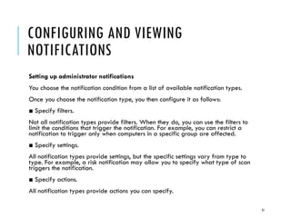 CONFIGURING AND VIEWING
NOTIFICATIONS
Setting up administrator notifications
You choose the notification condition from a list of available notification types.
Once you choose the notification type, you then configure it as follows:
■ Specify filters.
Not all notification types provide filters. When they do, you can use the filters to
limit the conditions that trigger the notification. For example, you can restrict a
notification to trigger only when computers in a specific group are affected.
■ Specify settings.
All notification types provide settings, but the specific settings vary from type to
type. For example, a risk notification may allow you to specify what type of scan
triggers the notification.
■ Specify actions.
All notification types provide actions you can specify.
21

 