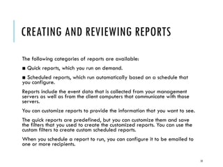 CREATING AND REVIEWING REPORTS
The following categories of reports are available:
■ Quick reports, which you run on demand.
■ Scheduled reports, which run automatically based on a schedule that
you configure.
Reports include the event data that is collected from your management
servers as well as from the client computers that communicate with those
servers.
You can customize reports to provide the information that you want to see.
The quick reports are predefined, but you can customize them and save
the filters that you used to create the customized reports. You can use the
custom filters to create custom scheduled reports.
When you schedule a report to run, you can configure it to be emailed to
one or more recipients.
23

 
