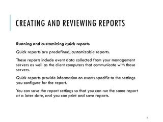 CREATING AND REVIEWING REPORTS
Running and customizing quick reports
Quick reports are predefined, customizable reports.
These reports include event data collected from your management
servers as well as the client computers that communicate with those
servers.
Quick reports provide information on events specific to the settings
you configure for the report.
You can save the report settings so that you can run the same report
at a later date, and you can print and save reports.

25

 