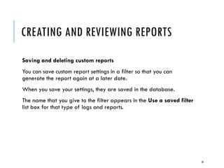 CREATING AND REVIEWING REPORTS
Saving and deleting custom reports
You can save custom report settings in a filter so that you can
generate the report again at a later date.
When you save your settings, they are saved in the database.

The name that you give to the filter appears in the Use a saved filter
list box for that type of logs and reports.

26

 