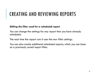 CREATING AND REVIEWING REPORTS
Editing the filter used for a scheduled report
You can change the settings for any report that you have already
scheduled.
The next time the report runs it uses the new filter settings.

You can also create additional scheduled reports, which you can base
on a previously saved report filter.

28

 
