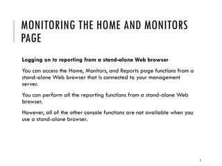 MONITORING THE HOME AND MONITORS
PAGE
Logging on to reporting from a stand-alone Web browser
You can access the Home, Monitors, and Reports page functions from a
stand-alone Web browser that is connected to your management
server.
You can perform all the reporting functions from a stand-alone Web
browser.
However, all of the other console functions are not available when you
use a stand-alone browser.

3

 