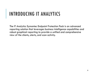 INTRODUCING IT ANALYTICS
The IT Analytics Symantec Endpoint Protection Pack is an advanced
reporting solution that leverages business intelligence capabilities and
robust graphical reporting to provide a unified and comprehensive
view of the clients, alerts, and scan activity.

30

 