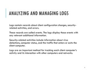 ANALYZING AND MANAGING LOGS
Logs contain records about client configuration changes, securityrelated activities, and errors.
These records are called events. The logs display these events with
any relevant additional information.
Security-related activities include information about virus
detections, computer status, and the traffic that enters or exits the
client computer.
Logs are an important method for tracking each client computer’s
activity and its interaction with other computers and networks.

6

 