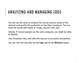ANALYZING AND MANAGING LOGS
You can use this data to analyze the overall security status of the
network and modify the protection on the client computers. You can
track the trends that relate to viruses, security risks, and
attacks. If several people use the same computer, you might be able
to identify
who introduces risks, and help that person to use better precautions.
You can view the log data on the Logs tab of the Monitors page.

7

 