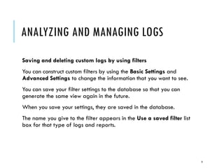 ANALYZING AND MANAGING LOGS
Saving and deleting custom logs by using filters
You can construct custom filters by using the Basic Settings and
Advanced Settings to change the information that you want to see.
You can save your filter settings to the database so that you can
generate the same view again in the future.
When you save your settings, they are saved in the database.
The name you give to the filter appears in the Use a saved filter list
box for that type of logs and reports.

9

 