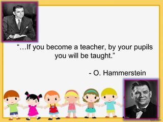 “…If you become a teacher, by your pupils
you will be taught.”
- O. Hammerstein
 