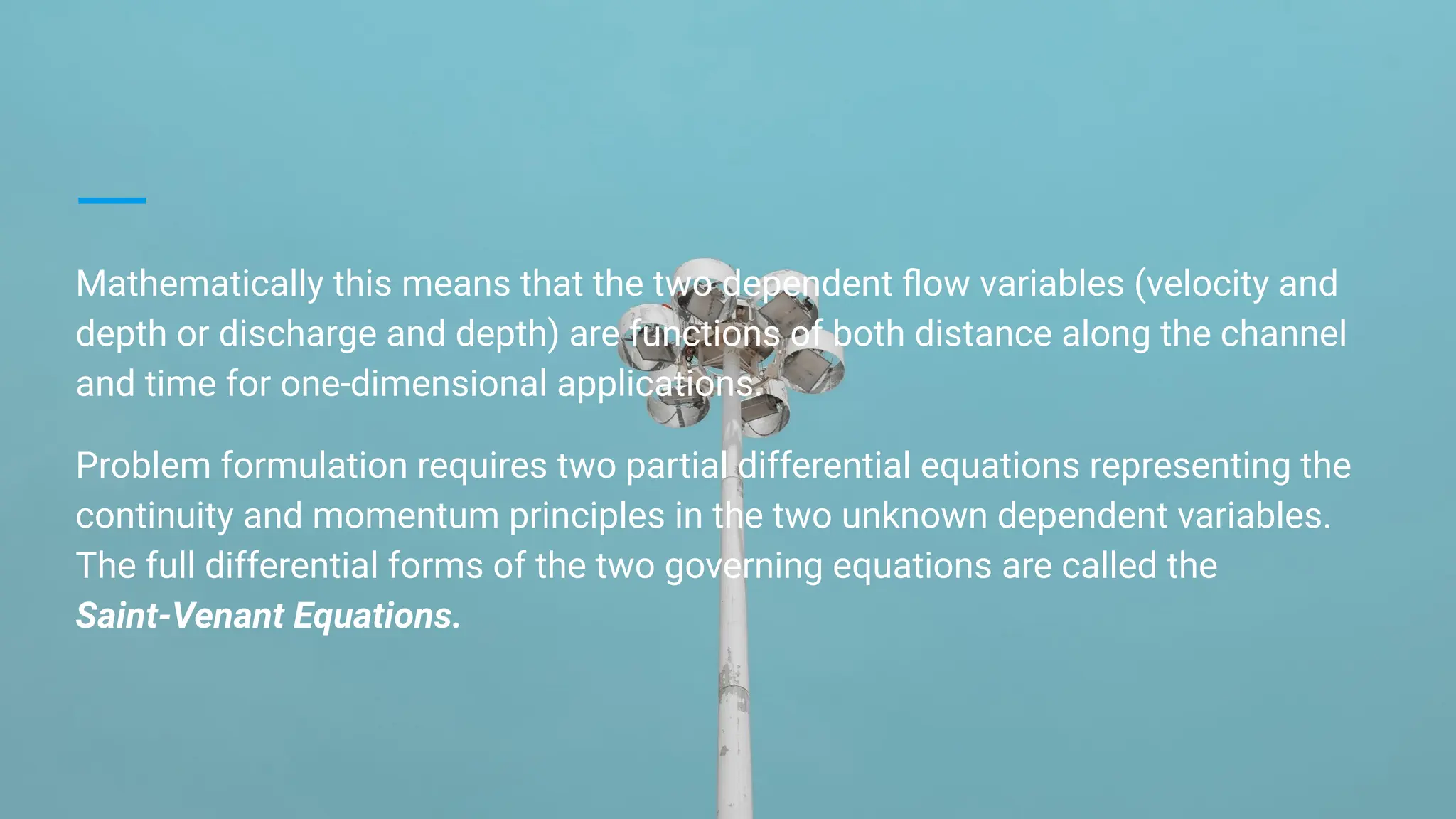 Mathematically this means that the two dependent ﬂow variables (velocity and
depth or discharge and depth) are functions of both distance along the channel
and time for one-dimensional applications.
Problem formulation requires two partial differential equations representing the
continuity and momentum principles in the two unknown dependent variables.
The full differential forms of the two governing equations are called the
Saint-Venant Equations.
 