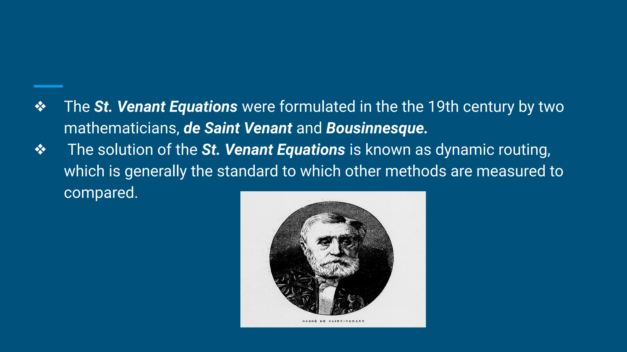 ❖ The St. Venant Equations were formulated in the the 19th century by two
mathematicians, de Saint Venant and Bousinnesque.
❖ The solution of the St. Venant Equations is known as dynamic routing,
which is generally the standard to which other methods are measured to
compared.
 