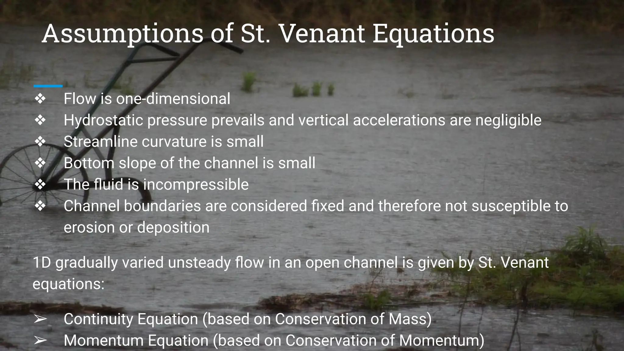 Assumptions of St. Venant Equations
❖ Flow is one-dimensional
❖ Hydrostatic pressure prevails and vertical accelerations are negligible
❖ Streamline curvature is small
❖ Bottom slope of the channel is small
❖ The ﬂuid is incompressible
❖ Channel boundaries are considered ﬁxed and therefore not susceptible to
erosion or deposition
1D gradually varied unsteady ﬂow in an open channel is given by St. Venant
equations:
➢ Continuity Equation (based on Conservation of Mass)
➢ Momentum Equation (based on Conservation of Momentum)
 