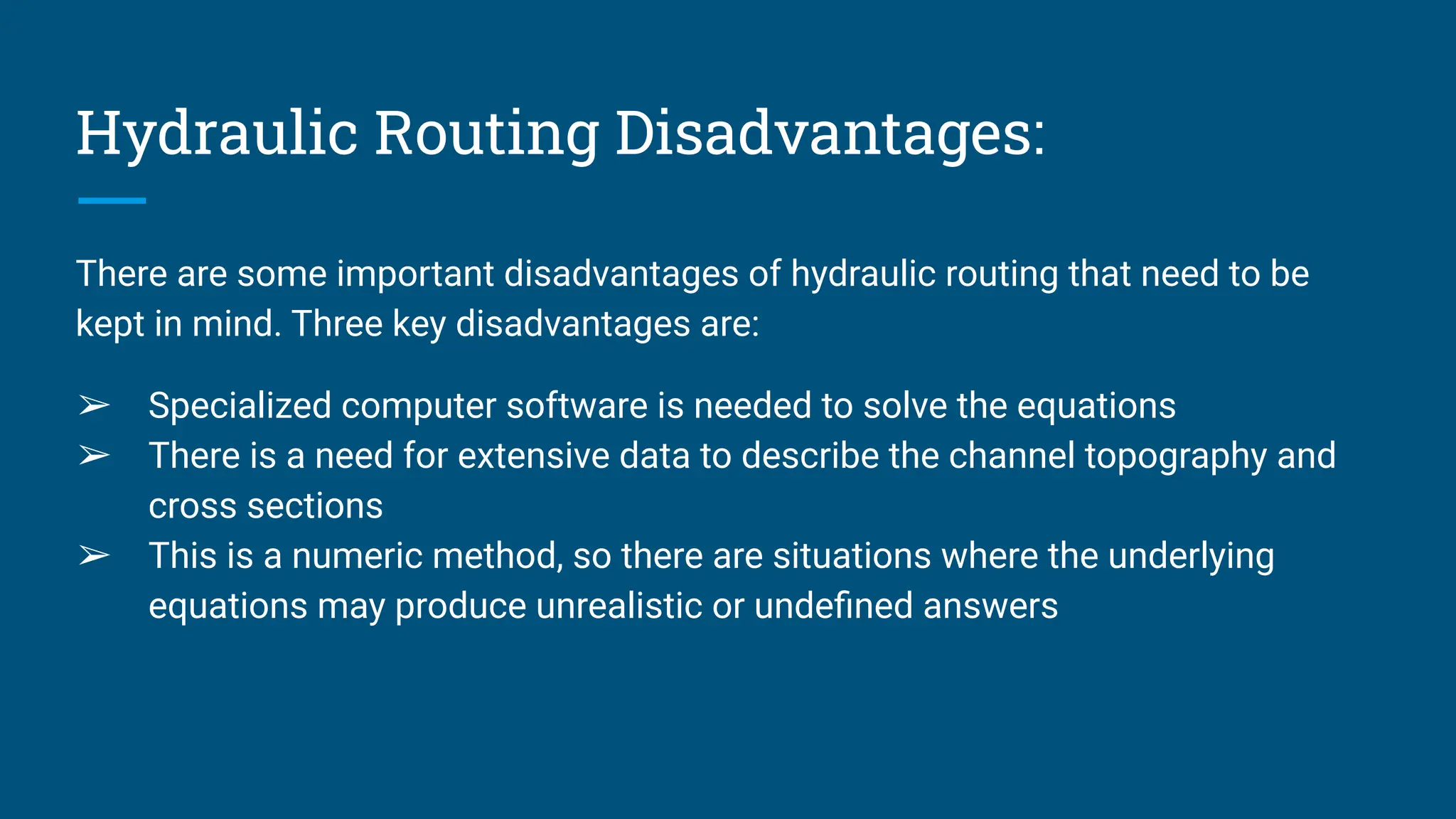 Hydraulic Routing Disadvantages:
There are some important disadvantages of hydraulic routing that need to be
kept in mind. Three key disadvantages are:
➢ Specialized computer software is needed to solve the equations
➢ There is a need for extensive data to describe the channel topography and
cross sections
➢ This is a numeric method, so there are situations where the underlying
equations may produce unrealistic or undeﬁned answers
 