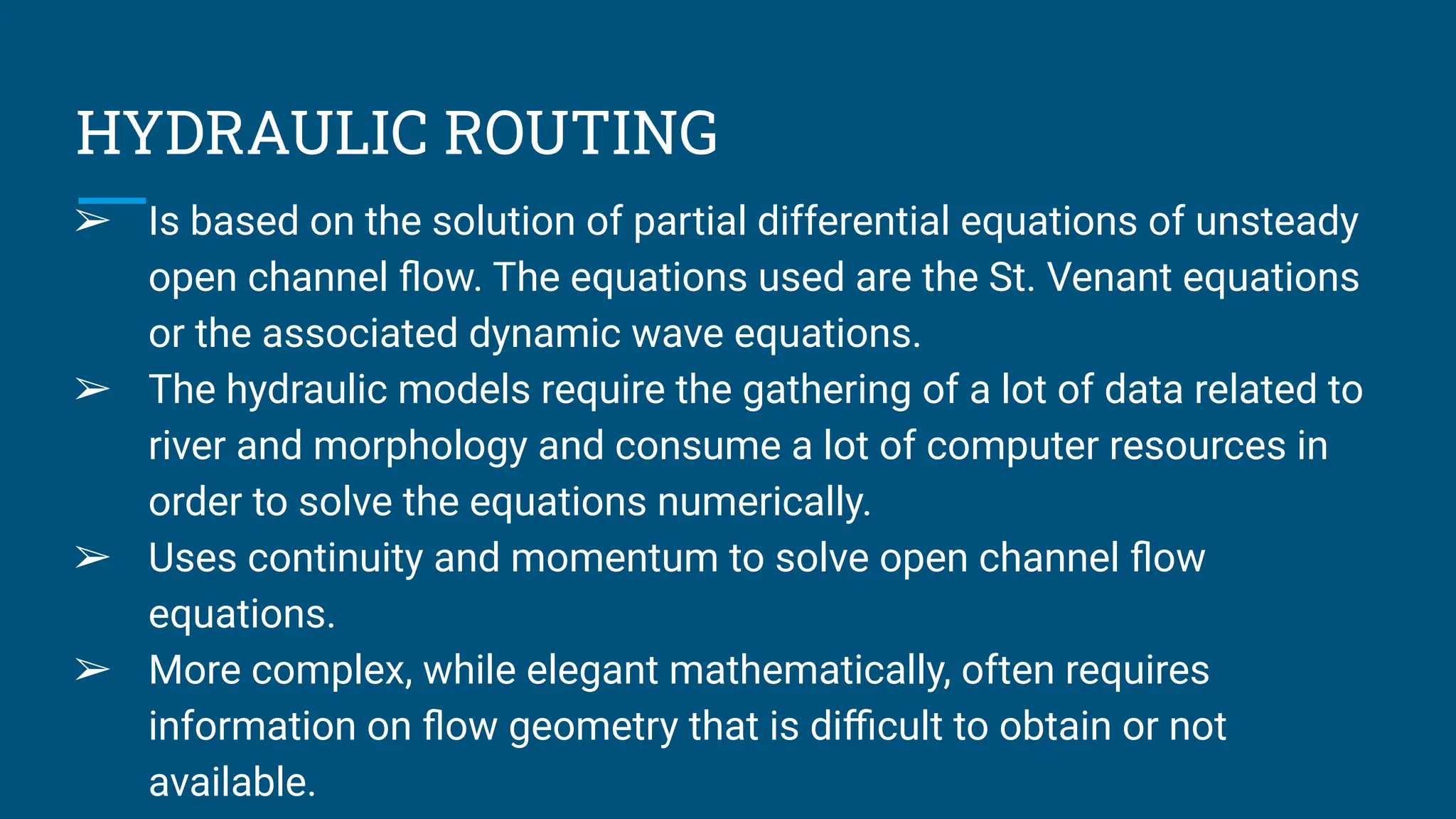 HYDRAULIC ROUTING
➢ Is based on the solution of partial differential equations of unsteady
open channel ﬂow. The equations used are the St. Venant equations
or the associated dynamic wave equations.
➢ The hydraulic models require the gathering of a lot of data related to
river and morphology and consume a lot of computer resources in
order to solve the equations numerically.
➢ Uses continuity and momentum to solve open channel ﬂow
equations.
➢ More complex, while elegant mathematically, often requires
information on ﬂow geometry that is diﬃcult to obtain or not
available.
 